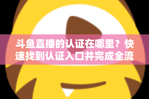 斗鱼直播的认证在哪里?快速找到认证入口并完成全流程申请的保姆级实用指南 斗鱼直播的认证在哪里?快速找到认证入口并完成全流程申请的保姆级实用指南