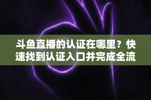 斗鱼直播的认证在哪里?快速找到认证入口并完成全流程申请的保姆级实用指南 斗鱼直播的认证在哪里?快速找到认证入口并完成全流程申请的保姆级实用指南