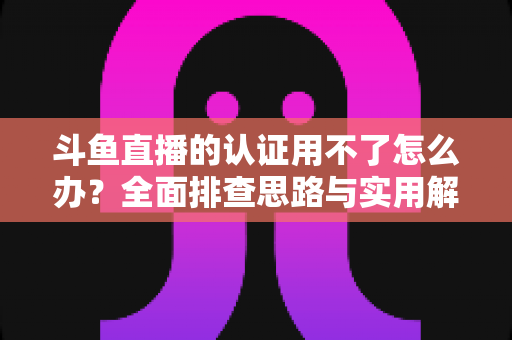 斗鱼直播的认证用不了怎么办?全面排查思路与实用解决方案一览 斗鱼直播的认证用不了怎么办?全面排查思路与实用解决方案一览
