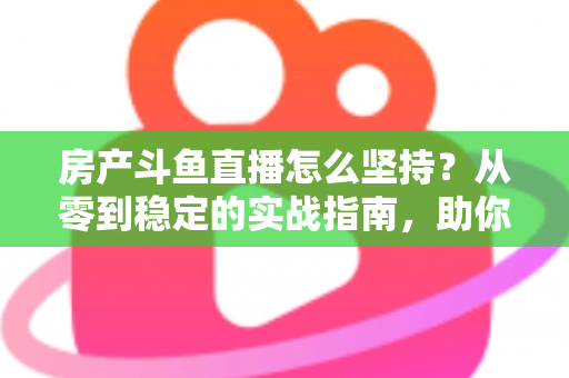 房产斗鱼直播怎么坚持？从零到稳定的实战指南，助你打造长期有效的房产营销直播间