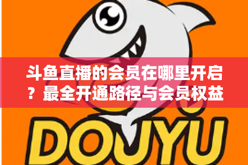 斗鱼直播的会员在哪里开启?最全开通路径与会员权益详解 斗鱼直播的会员在哪里开启?最全开通路径与会员权益详解