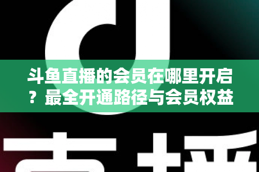 斗鱼直播的会员在哪里开启？最全开通路径与会员权益详解