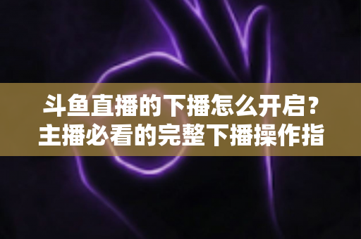 斗鱼直播的下播怎么开启?主播必看的完整下播操作指南与实用技巧 斗鱼直播的下播怎么开启?主播必看的完整下播操作指南与实用技巧