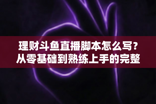 理财斗鱼直播脚本怎么写？从零基础到熟练上手的完整实操指南