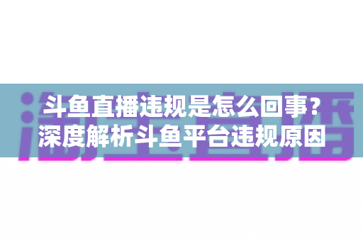 斗鱼直播违规是怎么回事？深度解析斗鱼平台违规原因、处罚规则与实用避坑指南