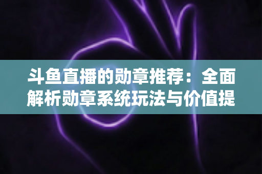 斗鱼直播的勋章推荐:全面解析勋章系统玩法与价值提升指南 斗鱼直播的勋章推荐:全面解析勋章系统玩法与价值提升指南