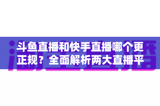 斗鱼直播和快手直播哪个更正规？全面解析两大直播平台的规范性与选择指南