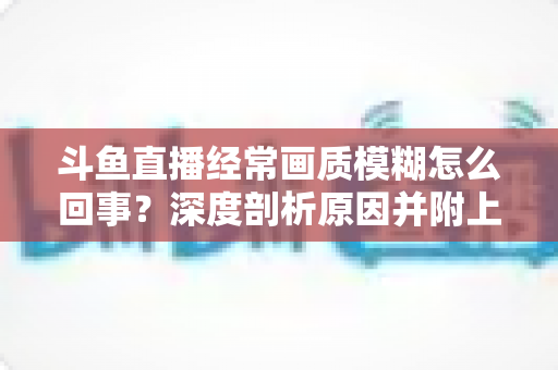 斗鱼直播经常画质模糊怎么回事?深度剖析原因并附上实用解决方案大全 斗鱼直播经常画质模糊怎么回事?深度剖析原因并附上实用解决方案大全