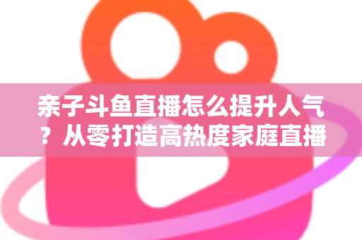 亲子斗鱼直播怎么提升人气?从零打造高热度家庭直播间的实战指南 亲子斗鱼直播怎么提升人气?从零打造高热度家庭直播间的实战指南