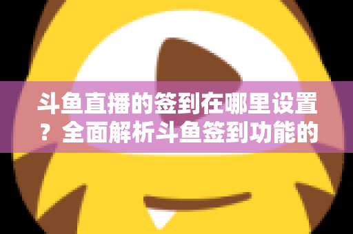 斗鱼直播的签到在哪里设置?全面解析斗鱼签到功能的位置与使用技巧 斗鱼直播的签到在哪里设置?全面解析斗鱼签到功能的位置与使用技巧
