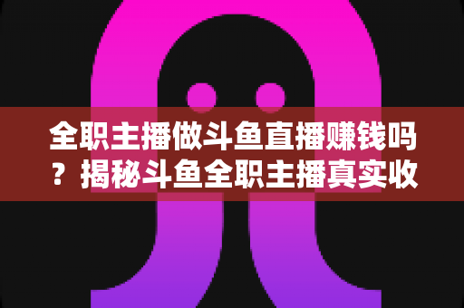 全职主播做斗鱼直播赚钱吗？揭秘斗鱼全职主播真实收入、赚钱途径与入行生存指南