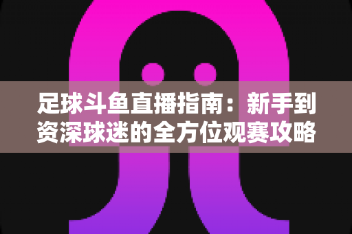 足球斗鱼直播指南：新手到资深球迷的全方位观赛攻略