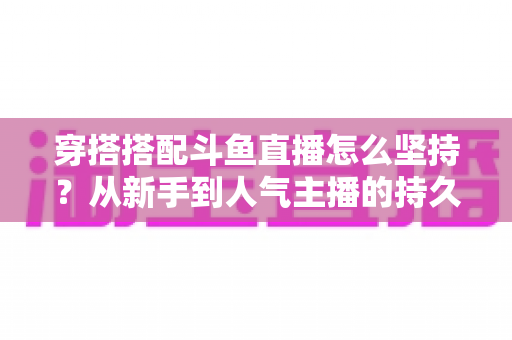穿搭搭配斗鱼直播怎么坚持？从新手到人气主播的持久运营实战指南