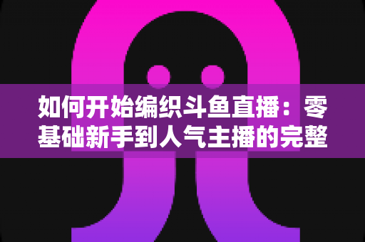 如何开始编织斗鱼直播：零基础新手到人气主播的完整实战指南