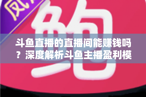 斗鱼直播的直播间能赚钱吗?深度解析斗鱼主播盈利模式与收益提升全攻略 斗鱼直播的直播间能赚钱吗?深度解析斗鱼主播盈利模式与收益提升全攻略