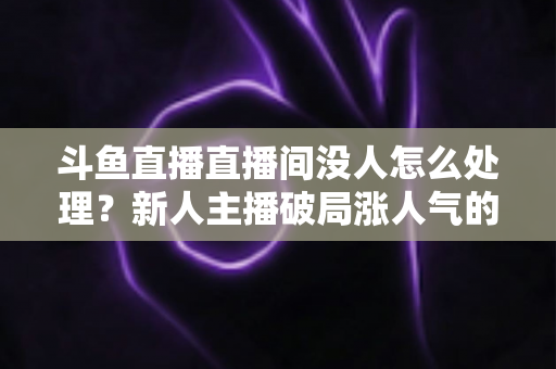 斗鱼直播直播间没人怎么处理？新人主播破局涨人气的实用指南
