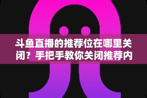 斗鱼直播的推荐位在哪里关闭?手把手教你关闭推荐内容,还你清爽浏览体验 斗鱼直播的推荐位在哪里关闭?手把手教你关闭推荐内容,还你清爽浏览体验