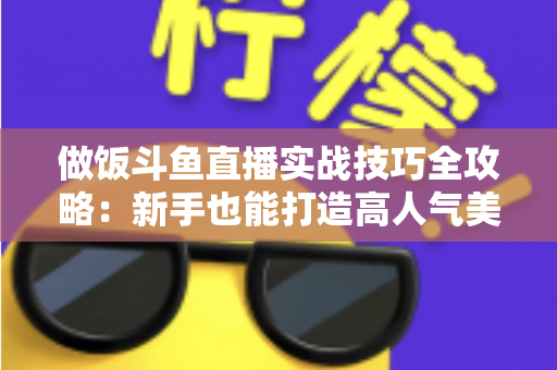 做饭斗鱼直播实战技巧全攻略:新手也能打造高人气美食直播间 做饭斗鱼直播实战技巧全攻略:新手也能打造高人气美食直播间