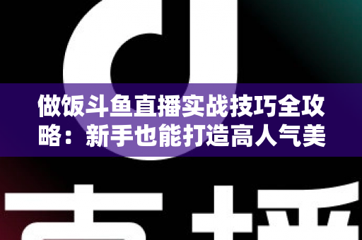 做饭斗鱼直播实战技巧全攻略：新手也能打造高人气美食直播间