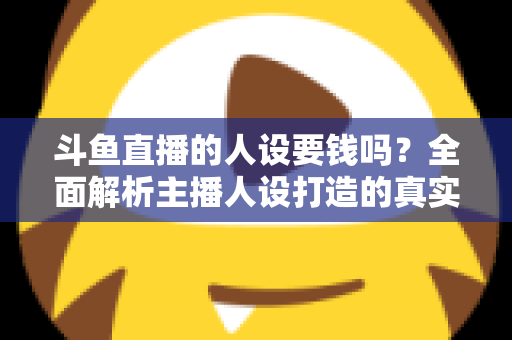斗鱼直播的人设要钱吗？全面解析主播人设打造的真实成本与免费技巧