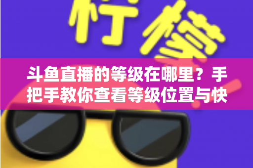 斗鱼直播的等级在哪里?手把手教你查看等级位置与快速升级全攻略 斗鱼直播的等级在哪里?手把手教你查看等级位置与快速升级全攻略
