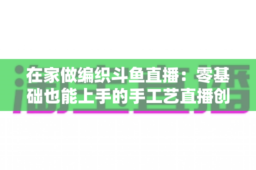 在家做编织斗鱼直播:零基础也能上手的手工艺直播创业全攻略 在家做编织斗鱼直播:零基础也能上手的手工艺直播创业全攻略