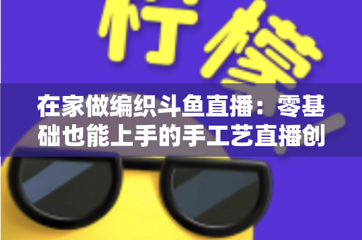 在家做编织斗鱼直播：零基础也能上手的手工艺直播创业全攻略
