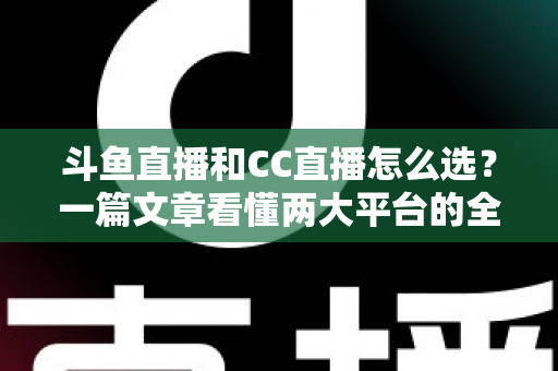斗鱼直播和CC直播怎么选？一篇文章看懂两大平台的全方位对比与选择指南