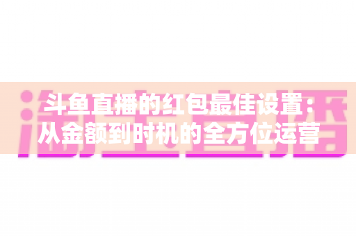 斗鱼直播的红包最佳设置：从金额到时机的全方位运营攻略