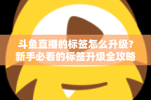 斗鱼直播的标签怎么升级?新手必看的标签升级全攻略与实用技巧解析 斗鱼直播的标签怎么升级?新手必看的标签升级全攻略与实用技巧解析