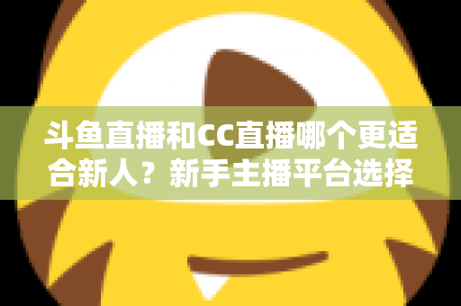 斗鱼直播和CC直播哪个更适合新人?新手主播平台选择深度解析指南 斗鱼直播和CC直播哪个更适合新人?新手主播平台选择深度解析指南