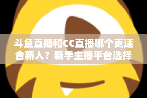 斗鱼直播和CC直播哪个更适合新人？新手主播平台选择深度解析指南