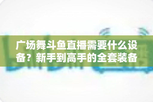 广场舞斗鱼直播需要什么设备？新手到高手的全套装备指南与开播攻略