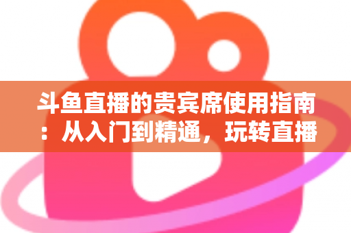 斗鱼直播的贵宾席使用指南：从入门到精通，玩转直播间专属座位的完整攻略