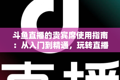 斗鱼直播的贵宾席使用指南：从入门到精通，玩转直播间专属座位的完整攻略