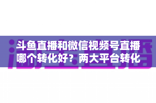 斗鱼直播和微信视频号直播哪个转化好？两大平台转化率深度对比与实战选择指南