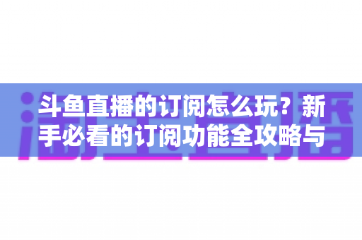 斗鱼直播的订阅怎么玩？新手必看的订阅功能全攻略与技巧解析