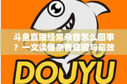 斗鱼直播经常杂音怎么回事？一文读懂杂音成因与高效解决办法