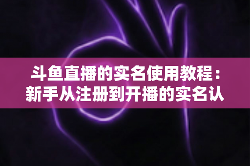斗鱼直播的实名使用教程：新手从注册到开播的实名认证全流程指南