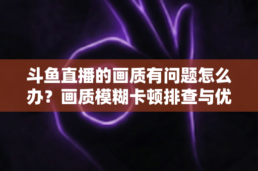 斗鱼直播的画质有问题怎么办？画质模糊卡顿排查与优化全攻略
