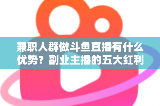 兼职人群做斗鱼直播有什么优势？副业主播的五大红利与入局指南