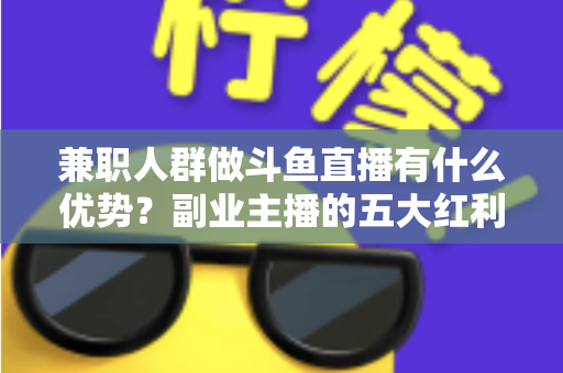 兼职人群做斗鱼直播有什么优势？副业主播的五大红利与入局指南