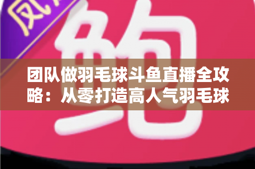 团队做羽毛球斗鱼直播全攻略:从零打造高人气羽毛球直播间的实战指南 团队做羽毛球斗鱼直播全攻略:从零打造高人气羽毛球直播间的实战指南
