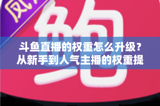 斗鱼直播的权重怎么升级？从新手到人气主播的权重提升全攻略