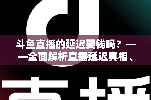 斗鱼直播的延迟要钱吗？——全面解析直播延迟真相、收费疑云与免费优化技巧