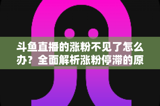 斗鱼直播的涨粉不见了怎么办?全面解析涨粉停滞的原因与高效应对策略 斗鱼直播的涨粉不见了怎么办?全面解析涨粉停滞的原因与高效应对策略