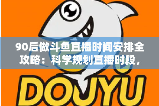 90后做斗鱼直播时间安排全攻略：科学规划直播时段，让流量与收入双提升