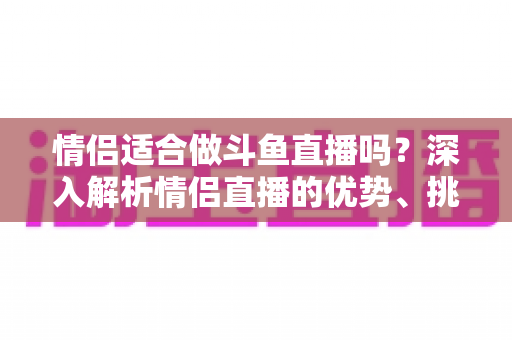 情侣适合做斗鱼直播吗?深入解析情侣直播的优势、挑战与成功之道 情侣适合做斗鱼直播吗?深入解析情侣直播的优势、挑战与成功之道