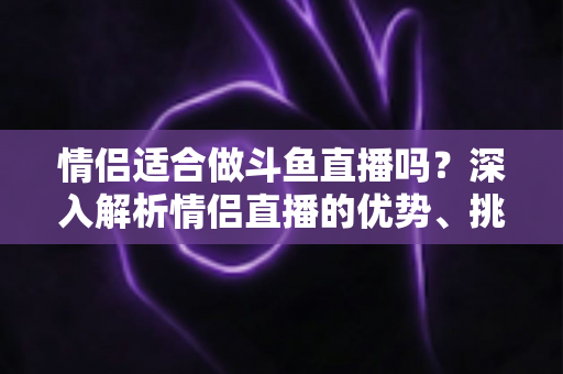 情侣适合做斗鱼直播吗？深入解析情侣直播的优势、挑战与成功之道
