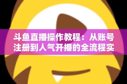 斗鱼直播操作教程：从账号注册到人气开播的全流程实战指南
